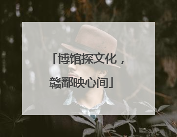 博馆探文化，赣鄱映心间