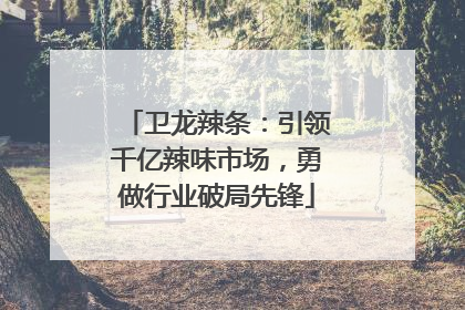 卫龙辣条：引领千亿辣味市场，勇做行业破局先锋