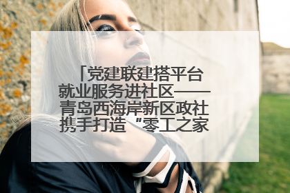 党建联建搭平台 就业服务进社区——青岛西海岸新区政社携手打造“零工之家”就业服务新阵地