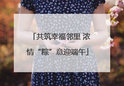 共筑幸福邻里 浓情“粽”意迎端午