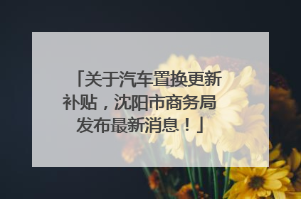 关于汽车置换更新补贴，沈阳市商务局发布最新消息！