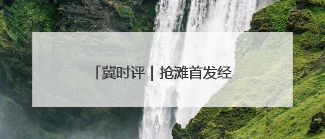 冀时评｜抢滩首发经济 河北持续上新