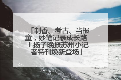 制香、考古、当报童，妙笔记录成长路！扬子晚报苏州小记者特刊焕新登场