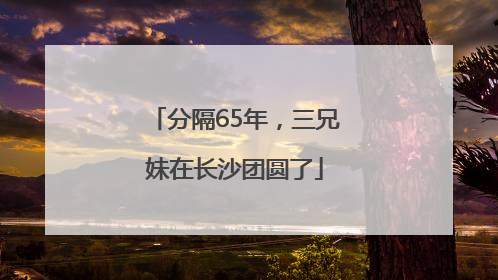 分隔65年，三兄妹在长沙团圆了
