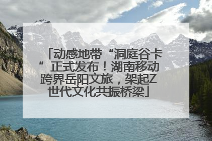 动感地带“洞庭谷卡”正式发布！湖南移动跨界岳阳文旅，架起Z世代文化共振桥梁