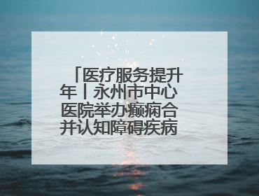 医疗服务提升年丨永州市中心医院举办癫痫合并认知障碍疾病学术会议