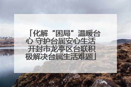化解“困局”温暖台心 守护台属安心生活 开封市龙亭区台联积极解决台属生活难题