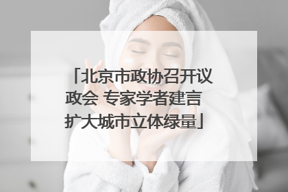 北京市政协召开议政会 专家学者建言扩大城市立体绿量