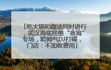 吃火锅和蹦迪同时进行，武汉海底捞推“夜宵”专场，聘帅气DJ打碟，门店：不加收费用