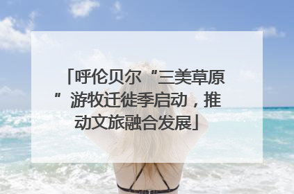 呼伦贝尔“三美草原”游牧迁徙季启动，推动文旅融合发展
