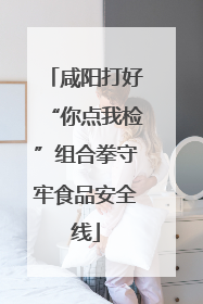 咸阳打好“你点我检”组合拳守牢食品安全线