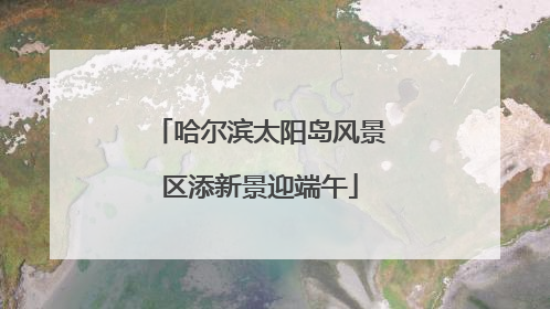 哈尔滨太阳岛风景区添新景迎端午