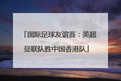 国际足球友谊赛：英超曼联队胜中国香港队
