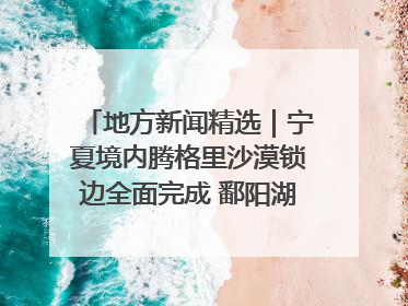 地方新闻精选｜宁夏境内腾格里沙漠锁边全面完成 鄱阳湖通江水体面积超3000平方公里