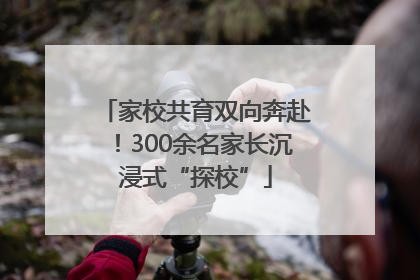 家校共育双向奔赴！300余名家长沉浸式“探校”
