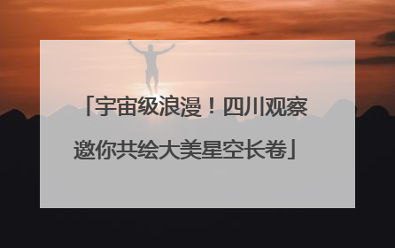 宇宙级浪漫！四川观察邀你共绘大美星空长卷