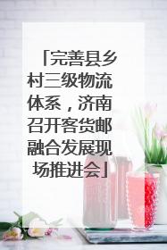 完善县乡村三级物流体系，济南召开客货邮融合发展现场推进会