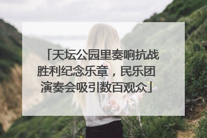 天坛公园里奏响抗战胜利纪念乐章，民乐团演奏会吸引数百观众