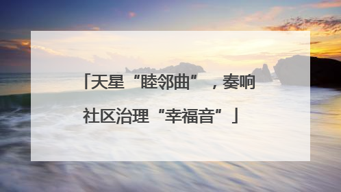 天星“睦邻曲”，奏响社区治理“幸福音”