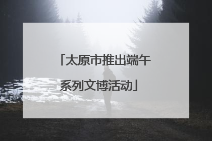 太原市推出端午系列文博活动