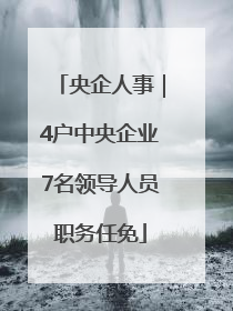 央企人事｜4户中央企业7名领导人员职务任免