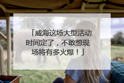 威海这场大型活动时间定了，不敢想现场将有多火爆！