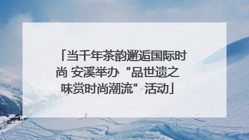 当千年茶韵邂逅国际时尚 安溪举办“品世遗之味赏时尚潮流”活动