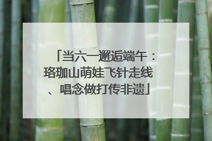 当六一邂逅端午：珞珈山萌娃飞针走线、唱念做打传非遗