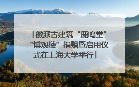 徽派古建筑“鹿鸣堂”“博观楼”捐赠暨启用仪式在上海大学举行