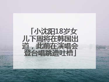 小沈阳18岁女儿下周将在韩国出道，此前在演唱会登台唱跳遭吐槽