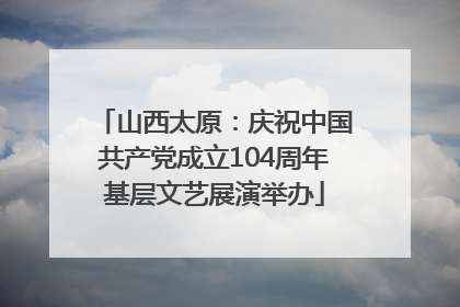 山西太原：庆祝中国共产党成立104周年基层文艺展演举办