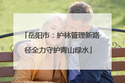 岳阳市：护林管理新路径全力守护青山绿水