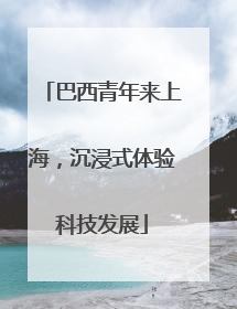 巴西青年来上海，沉浸式体验科技发展