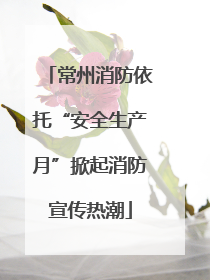 常州消防依托“安全生产月”掀起消防宣传热潮