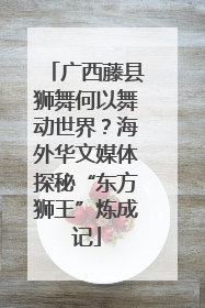广西藤县狮舞何以舞动世界？海外华文媒体探秘“东方狮王”炼成记