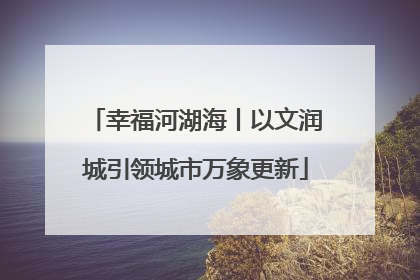 幸福河湖海丨以文润城引领城市万象更新