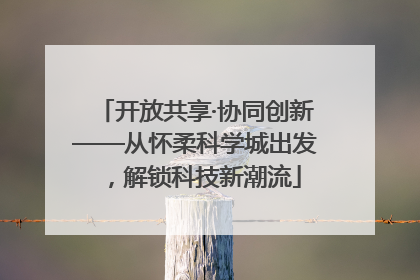 开放共享·协同创新——从怀柔科学城出发，解锁科技新潮流