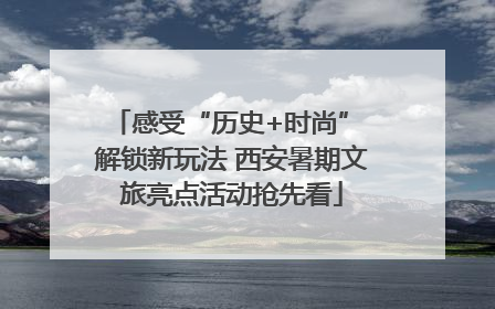 感受“历史+时尚” 解锁新玩法 西安暑期文旅亮点活动抢先看