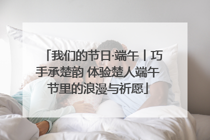 我们的节日·端午丨巧手承楚韵 体验楚人端午节里的浪漫与祈愿