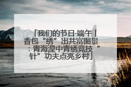 我们的节日·端午丨香包“绣”出共富图景：青海湟中青绣竞技“针”功夫点亮乡村