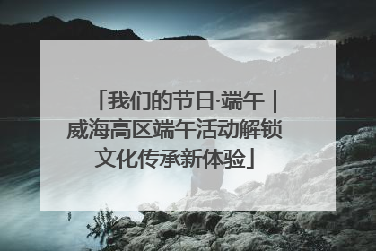 我们的节日·端午｜威海高区端午活动解锁文化传承新体验