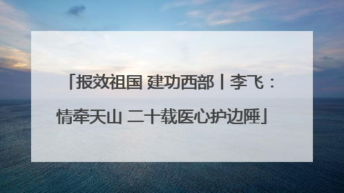 报效祖国 建功西部丨李飞：情牵天山 二十载医心护边陲