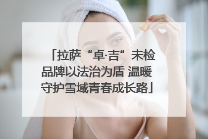 拉萨“卓·吉”未检品牌以法治为盾 温暖守护雪域青春成长路