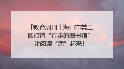 教育周刊丨海口市美兰区打造“行走的图书馆” 让阅读“活”起来