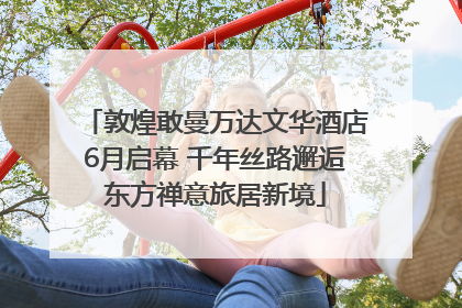 敦煌敢曼万达文华酒店6月启幕 千年丝路邂逅东方禅意旅居新境