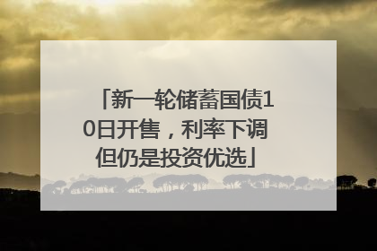 新一轮储蓄国债10日开售，利率下调但仍是投资优选