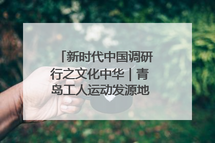 新时代中国调研行之文化中华｜青岛工人运动发源地红色文化浸人心