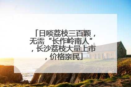 日啖荔枝三百颗，无需“长作岭南人”，长沙荔枝大量上市，价格亲民