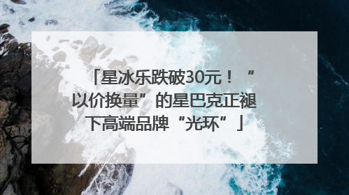 星冰乐跌破30元！“以价换量”的星巴克正褪下高端品牌“光环”