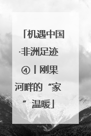机遇中国·非洲足迹 ④丨刚果河畔的“家”温暖